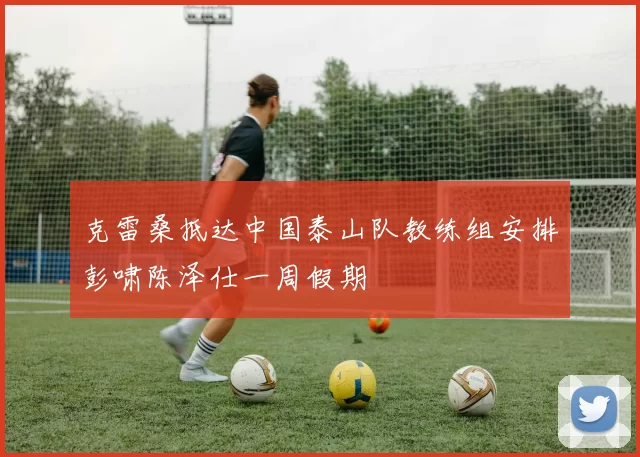 克雷桑抵达中国泰山队教练组安排彭啸陈泽仕一周假期
