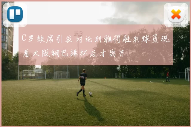 C罗缺席引发讨论利雅得胜利球员观看大阪钢巴捧杯后才离开