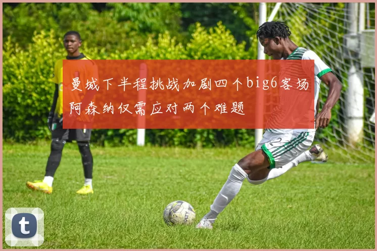 曼城下半程挑战加剧四个big6客场阿森纳仅需应对两个难题