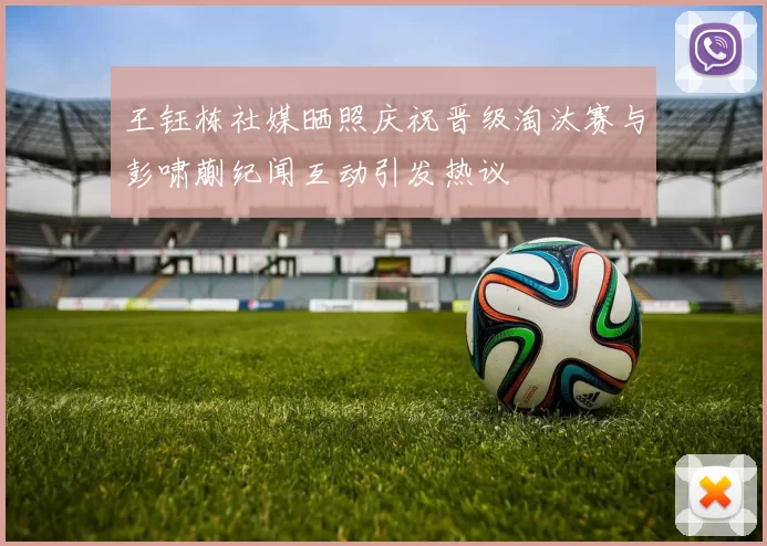 王钰栋社媒晒照庆祝晋级淘汰赛与彭啸蒯纪闻互动引发热议