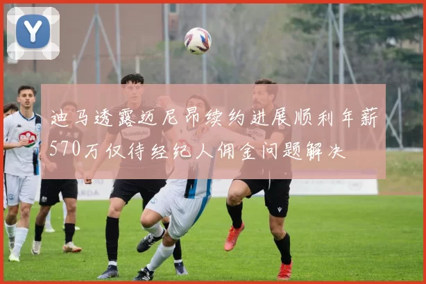 迪马透露迈尼昂续约进展顺利年薪570万仅待经纪人佣金问题解决