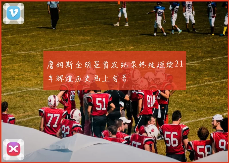 詹姆斯全明星首发纪录终结连续21年辉煌历史画上句号